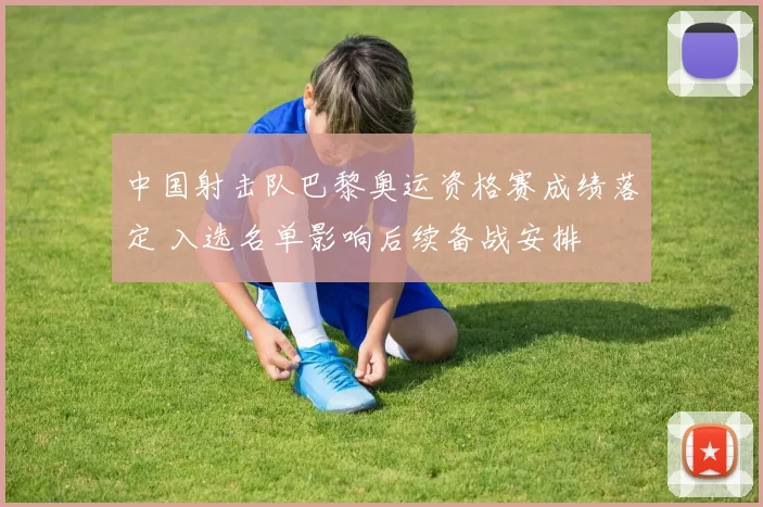 中国射击队巴黎奥运资格赛成绩落定 入选名单影响后续备战安排