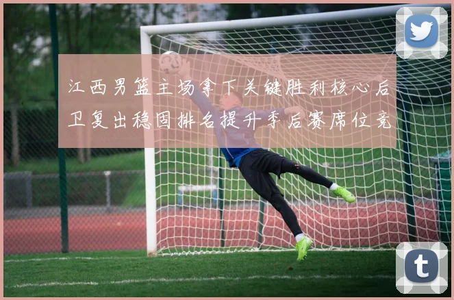 江西男篮主场拿下关键胜利核心后卫复出稳固排名提升季后赛席位竞争力