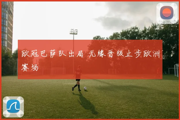 欧冠巴萨队出局 无缘晋级止步欧洲赛场