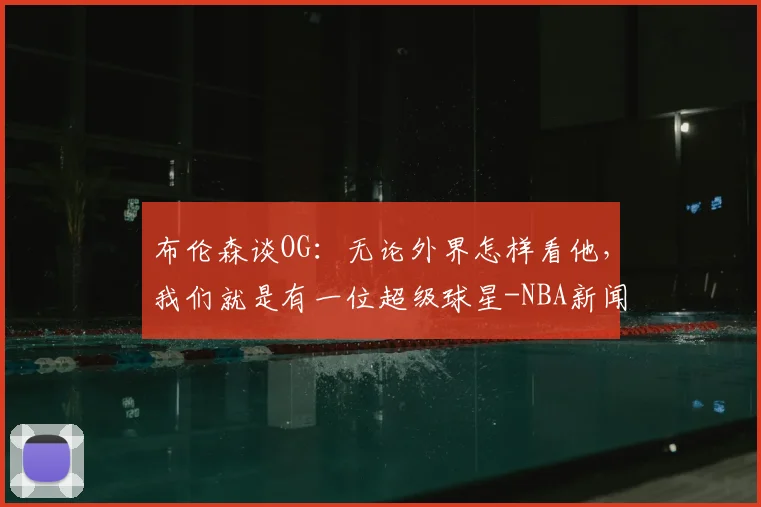 布伦森谈OG：无论外界怎样看他，我们就是有一位超级球星-NBA新闻