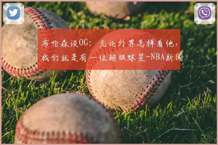 布伦森谈OG：无论外界怎样看他，我们就是有一位超级球星-NBA新闻