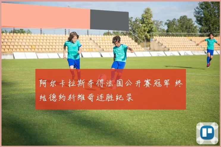 阿尔卡拉斯夺得法国公开赛冠军 终结德约科维奇连胜纪录