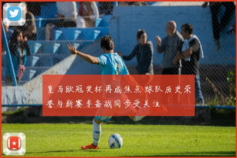 皇马欧冠奖杯再成焦点 球队历史荣誉与新赛季备战同步受关注
