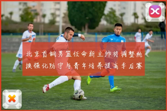 北京首钢男篮任命新主帅将调整轮换强化防守与青年培养提高季后赛竞争力