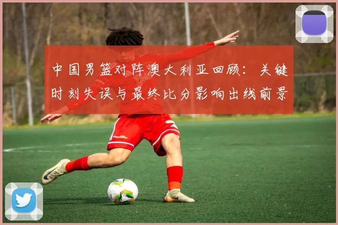 中国男篮对阵澳大利亚回顾：关键时刻失误与最终比分影响出线前景