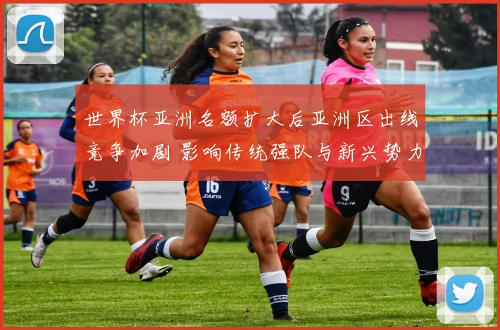 世界杯亚洲名额扩大后亚洲区出线竞争加剧 影响传统强队与新兴势力争夺资格