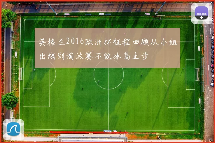英格兰2016欧洲杯征程回顾从小组出线到淘汰赛不敌冰岛止步
