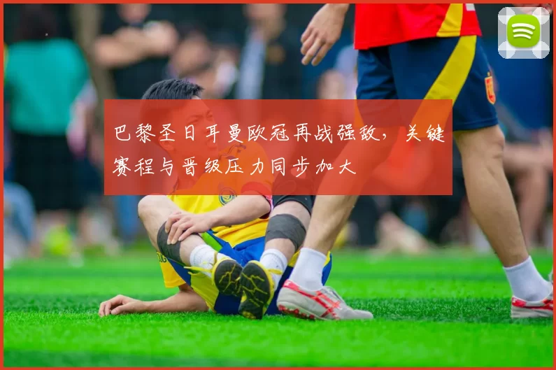 巴黎圣日耳曼欧冠再战强敌，关键赛程与晋级压力同步加大