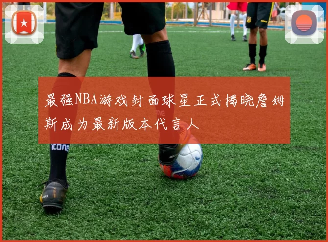 最强NBA游戏封面球星正式揭晓詹姆斯成为最新版本代言人