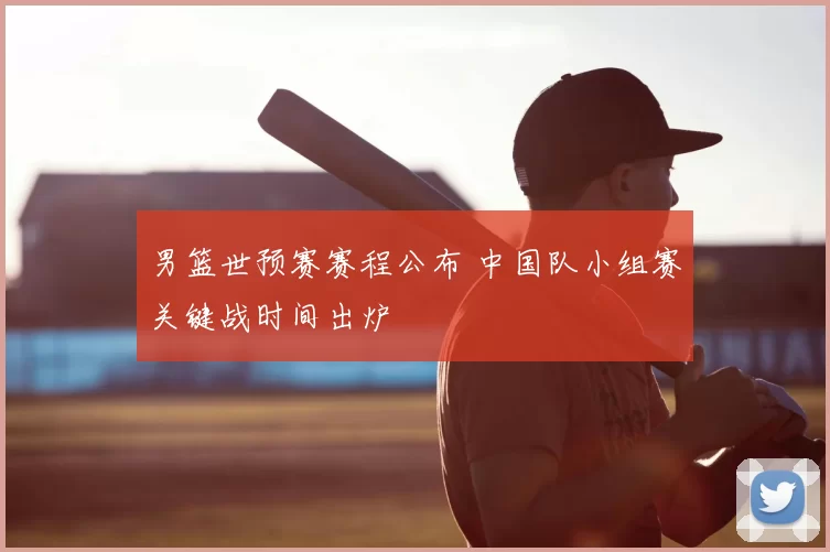 男篮世预赛赛程公布 中国队小组赛关键战时间出炉