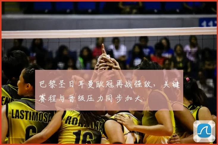 巴黎圣日耳曼欧冠再战强敌，关键赛程与晋级压力同步加大