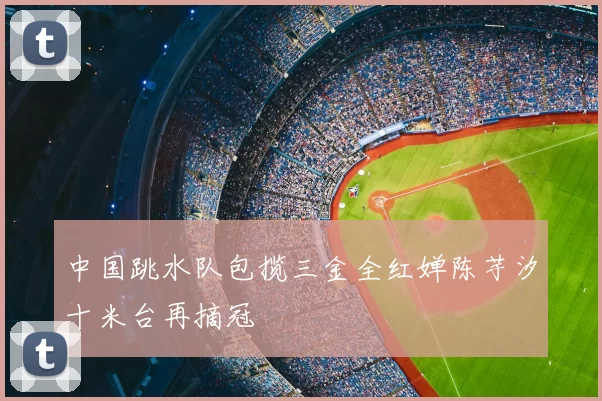 中国跳水队包揽三金全红婵陈芋汐十米台再摘冠