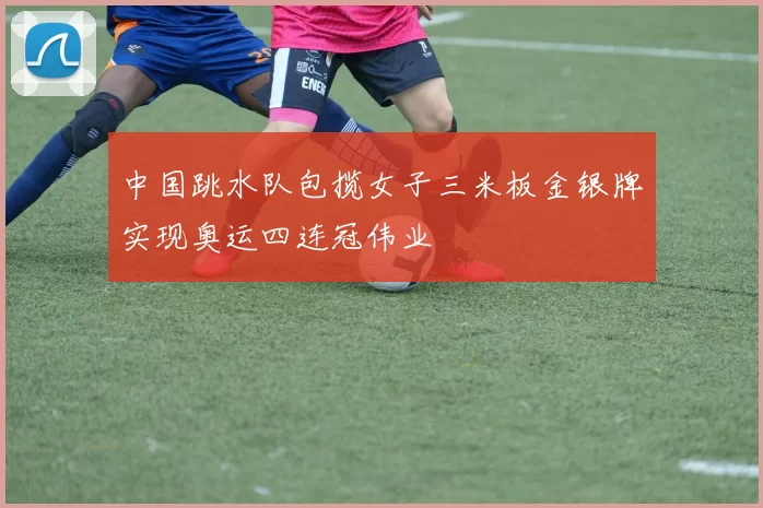 中国跳水队包揽女子三米板金银牌实现奥运四连冠伟业