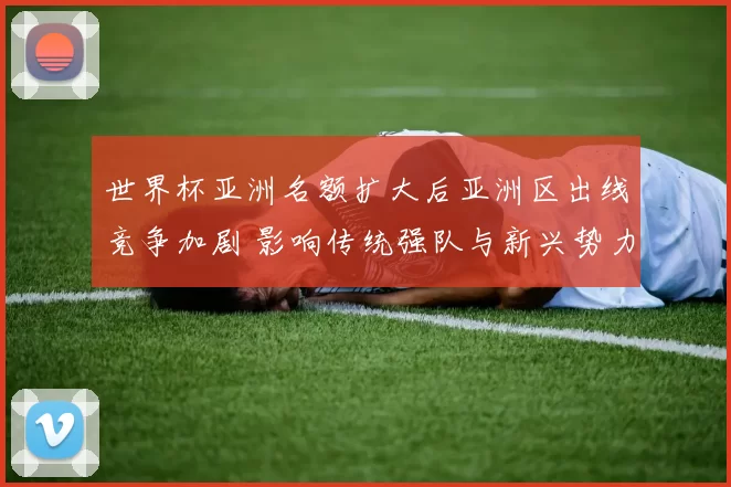 世界杯亚洲名额扩大后亚洲区出线竞争加剧 影响传统强队与新兴势力争夺资格