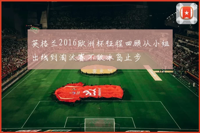 英格兰2016欧洲杯征程回顾从小组出线到淘汰赛不敌冰岛止步