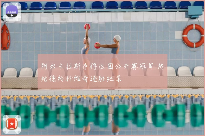 阿尔卡拉斯夺得法国公开赛冠军 终结德约科维奇连胜纪录