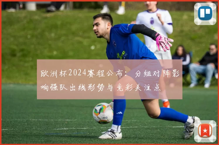 欧洲杯2024赛程公布：分组对阵影响强队出线形势与竞彩关注点