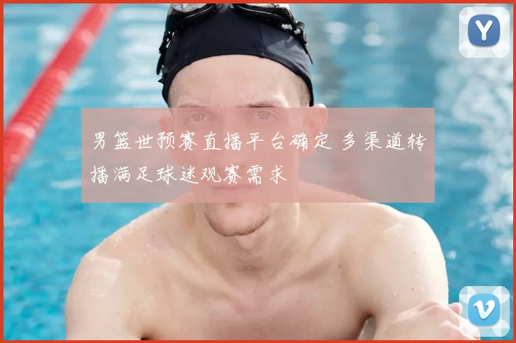 男篮世预赛直播平台确定 多渠道转播满足球迷观赛需求