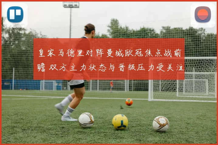 皇家马德里对阵曼城欧冠焦点战前瞻 双方主力状态与晋级压力受关注
