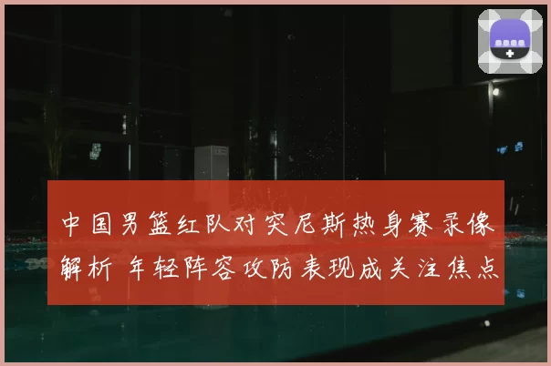 中国男篮红队对突尼斯热身赛录像解析 年轻阵容攻防表现成关注焦点