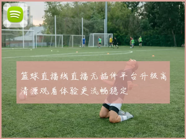 篮球直播线直播无插件平台升级高清源观看体验更流畅稳定