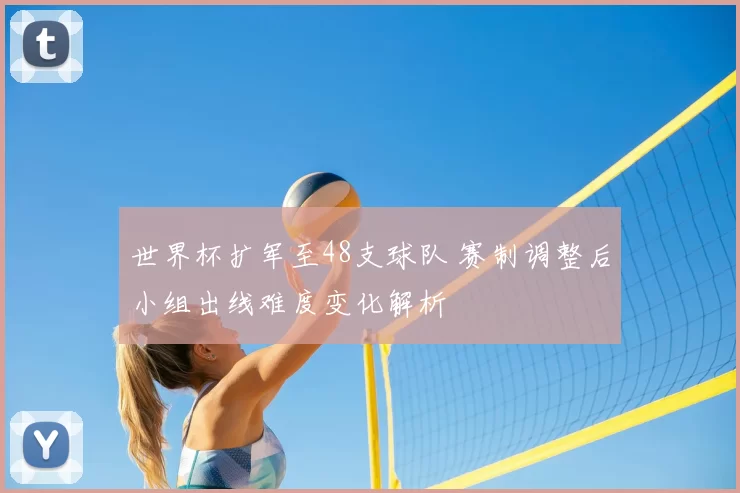 世界杯扩军至48支球队 赛制调整后小组出线难度变化解析