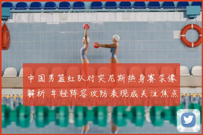 中国男篮红队对突尼斯热身赛录像解析 年轻阵容攻防表现成关注焦点