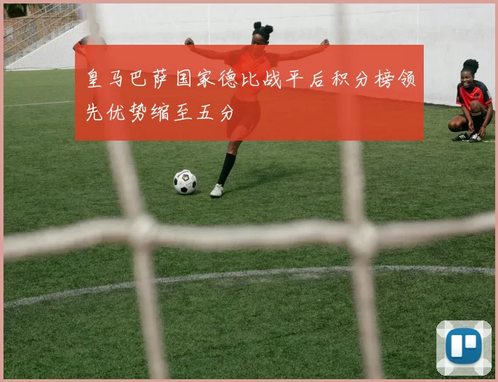 皇马巴萨国家德比战平后积分榜领先优势缩至五分