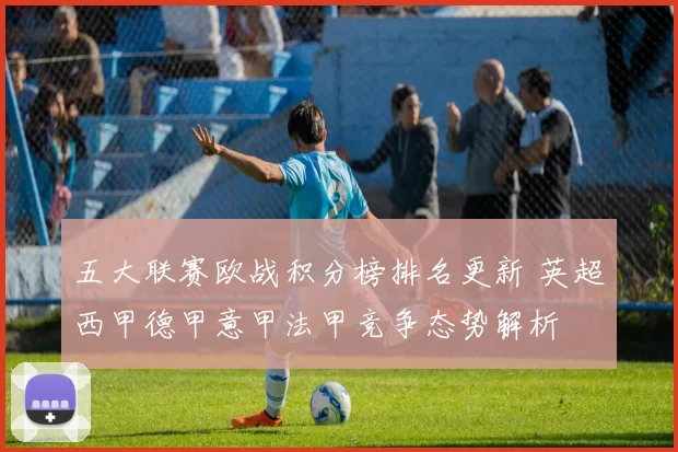 五大联赛欧战积分榜排名更新 英超西甲德甲意甲法甲竞争态势解析